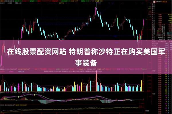 在线股票配资网站 特朗普称沙特正在购买美国军事装备