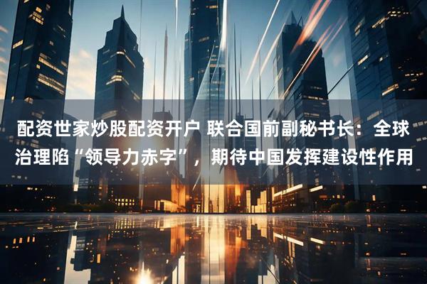 配资世家炒股配资开户 联合国前副秘书长：全球治理陷“领导力赤字”，期待中国发挥建设性作用
