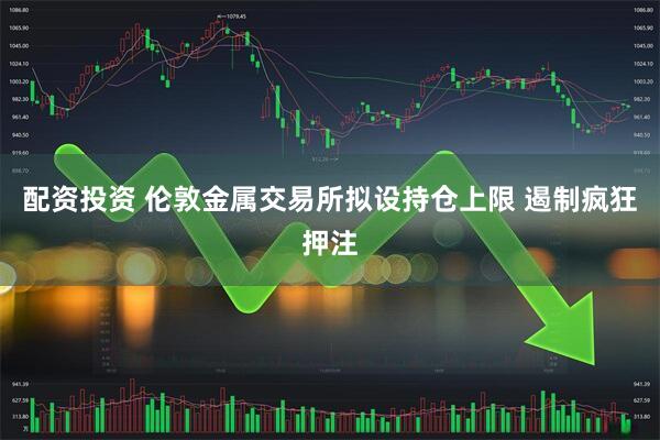 配资投资 伦敦金属交易所拟设持仓上限 遏制疯狂押注