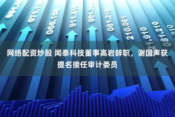 网络配资炒股 闻泰科技董事高岩辞职，谢国声获提名接任审计委员
