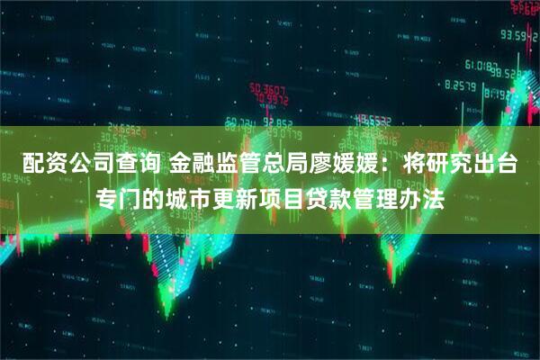 配资公司查询 金融监管总局廖媛媛：将研究出台专门的城市更新项目贷款管理办法
