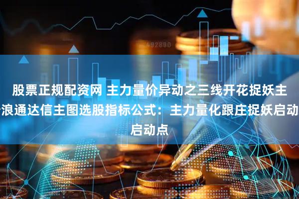 股票正规配资网 主力量价异动之三线开花捉妖主升浪通达信主图选股指标公式：主力量化跟庄捉妖启动点