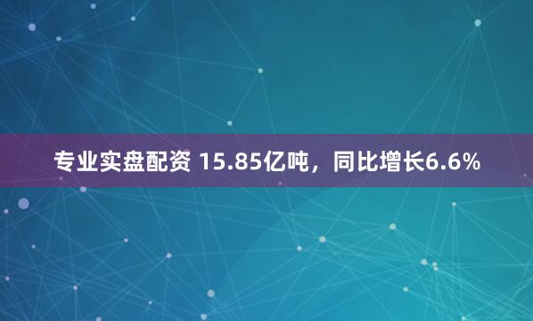 专业实盘配资 15.85亿吨，同比增长6.6%