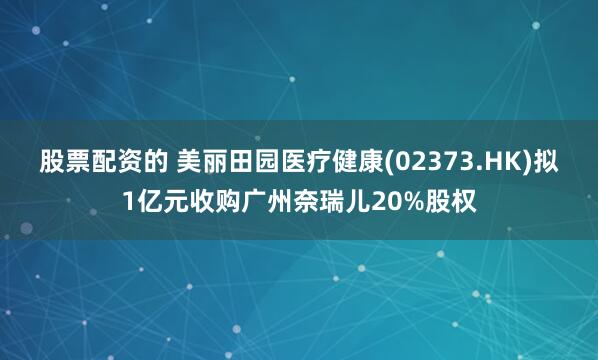 股票配资的 美丽田园医疗健康(02373.HK)拟1亿元收购广州奈瑞儿20%股权