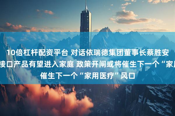 10倍杠杆配资平台 对话依瑞德集团董事长蔡胜安|千元级脑机接口产品有望进入家庭 政策开闸或将催生下一个“家用医疗”风口