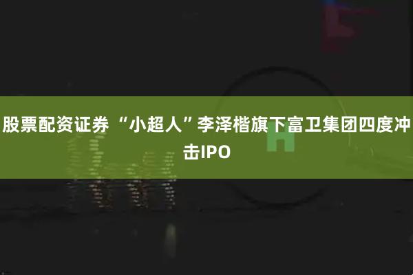 股票配资证券 “小超人”李泽楷旗下富卫集团四度冲击IPO