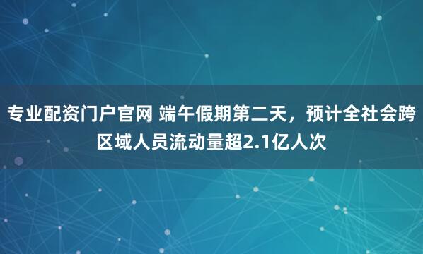 专业配资门户官网 端午假期第二天，预计全社会跨区域人员流动量超2.1亿人次