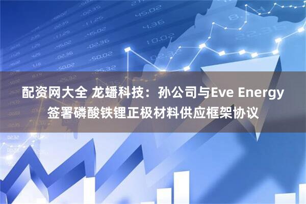 配资网大全 龙蟠科技：孙公司与Eve Energy签署磷酸铁锂正极材料供应框架协议