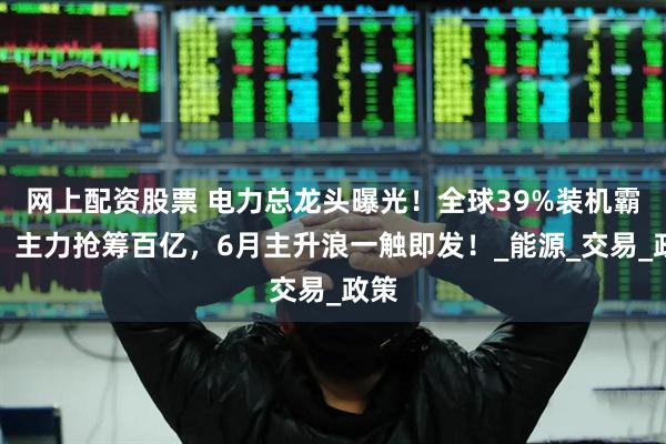 网上配资股票 电力总龙头曝光！全球39%装机霸主，主力抢筹百亿，6月主升浪一触即发！_能源_交易_政策
