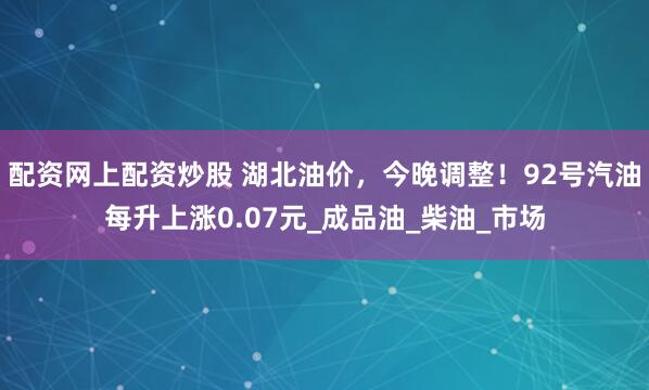 配资网上配资炒股 湖北油价，今晚调整！92号汽油每升上涨0.07元_成品油_柴油_市场