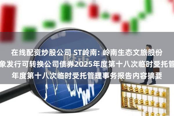 在线配资炒股公司 ST岭南: 岭南生态文旅股份有限公司向不特定对象发行可转换公司债券2025年度第十八次临时受托管理事务报告内容摘要