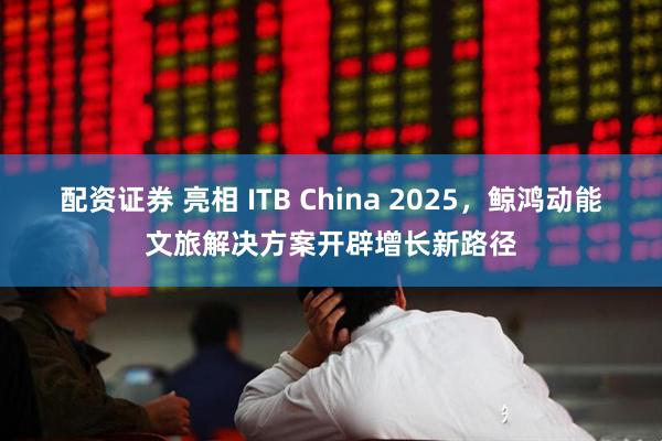 配资证券 亮相 ITB China 2025，鲸鸿动能文旅解决方案开辟增长新路径