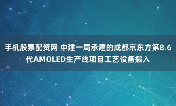 手机股票配资网 中建一局承建的成都京东方第8.6代AMOLED生产线项目工艺设备搬入