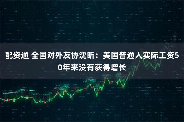 配资通 全国对外友协沈昕：美国普通人实际工资50年来没有获得增长