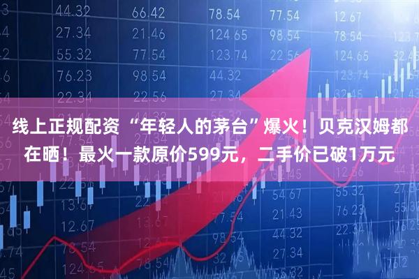 线上正规配资 “年轻人的茅台”爆火！贝克汉姆都在晒！最火一款原价599元，二手价已破1万元