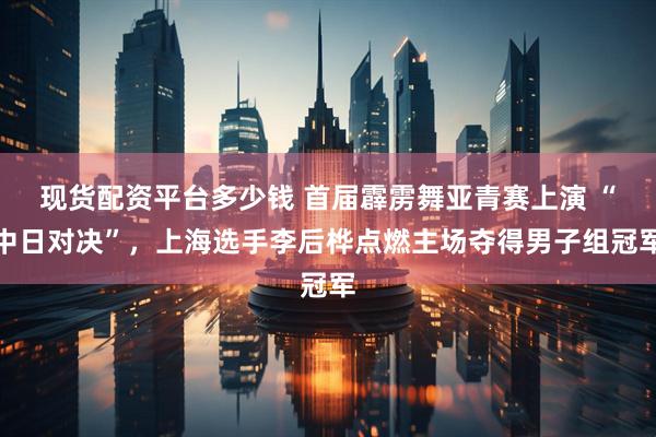 现货配资平台多少钱 首届霹雳舞亚青赛上演 “中日对决”，上海选手李后桦点燃主场夺得男子组冠军