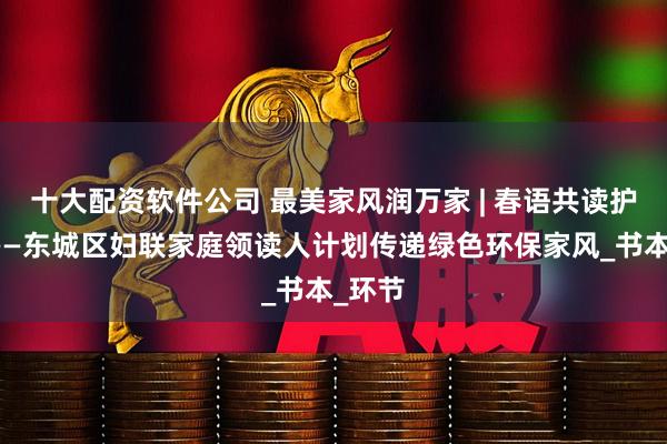 十大配资软件公司 最美家风润万家 | 春语共读护自然——东城区妇联家庭领读人计划传递绿色环保家风_书本_环节