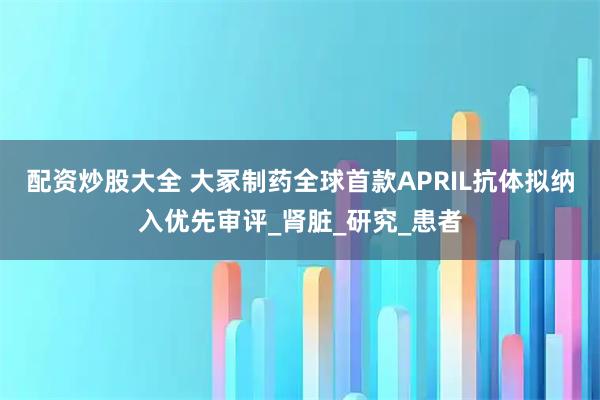 配资炒股大全 大冢制药全球首款APRIL抗体拟纳入优先审评_肾脏_研究_患者