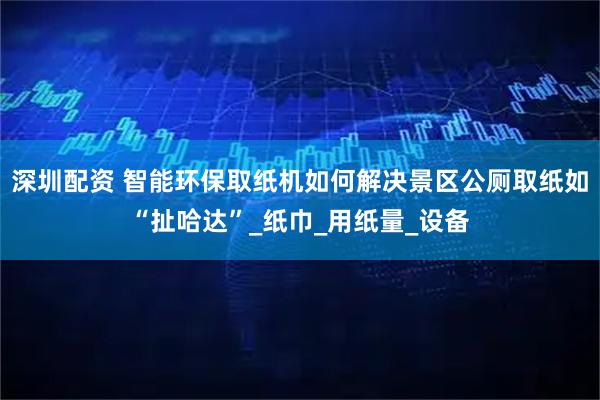 深圳配资 智能环保取纸机如何解决景区公厕取纸如“扯哈达”_纸巾_用纸量_设备