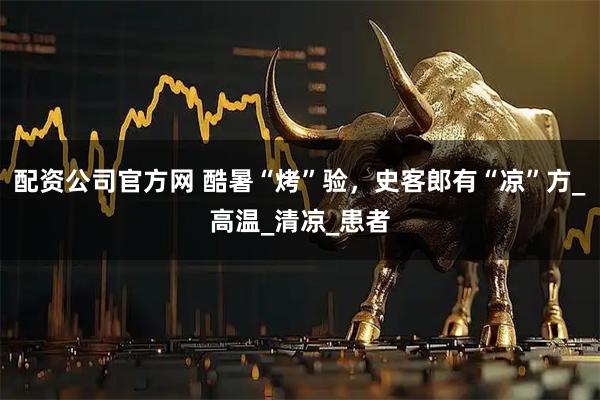 配资公司官方网 酷暑“烤”验，史客郎有“凉”方_高温_清凉_患者