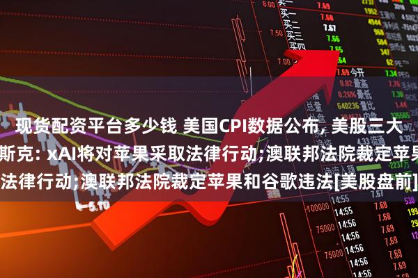 现货配资平台多少钱 美国CPI数据公布, 美股三大期指齐涨, 美元跳水;马斯克: xAI将对苹果采取法律行动;澳联邦法院裁定苹果和谷歌违法[美股盘前]
