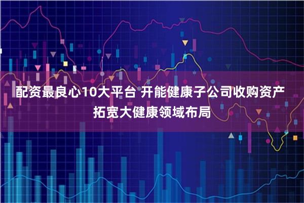 配资最良心10大平台 开能健康子公司收购资产 拓宽大健康领域布局